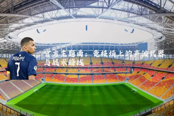 官方主题曲:竞技场上的声波武器与战术暗线