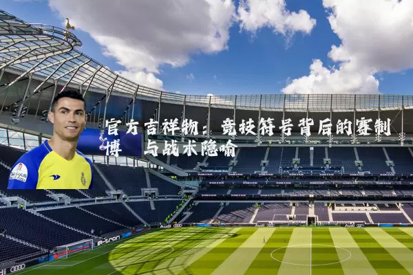 官方吉祥物:竞技符号背后的赛制博弈与战术隐喻